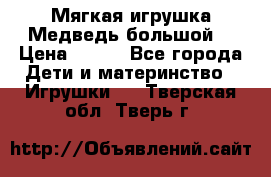 Мягкая игрушка Медведь-большой. › Цена ­ 750 - Все города Дети и материнство » Игрушки   . Тверская обл.,Тверь г.